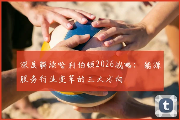 深度解读哈利伯顿2026战略：能源服务行业变革的三大方向