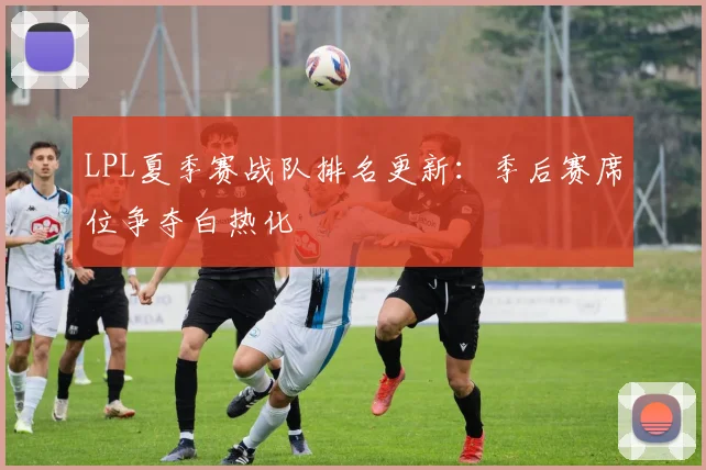 LPL夏季赛战队排名更新：季后赛席位争夺白热化