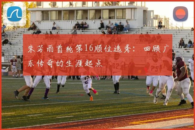 朱芳雨首轮第16顺位选秀：回顾广东传奇的生涯起点