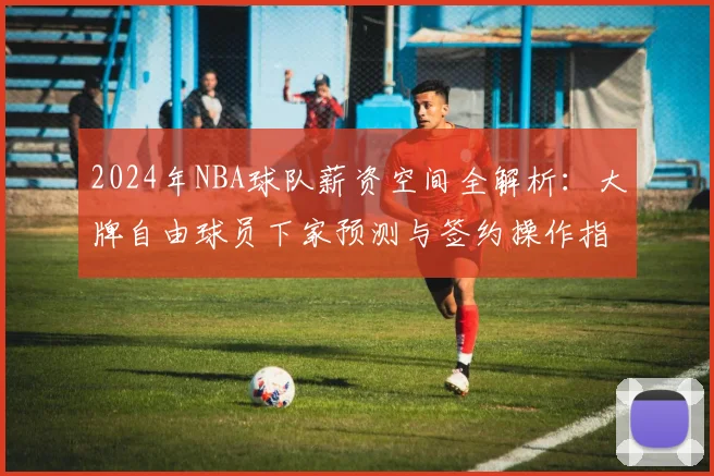 2024年NBA球队薪资空间全解析：大牌自由球员下家预测与签约操作指南