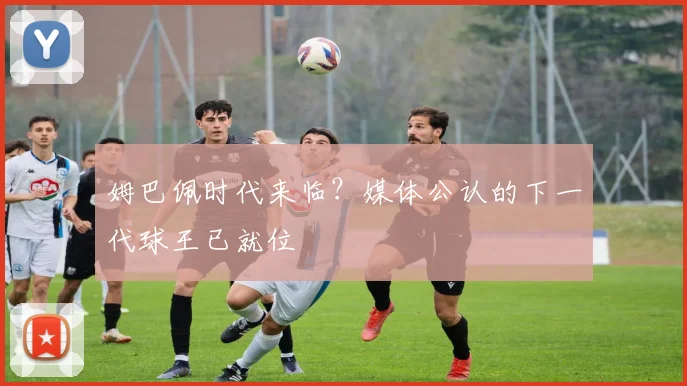 姆巴佩时代来临?媒体公认的下一代球王已就位