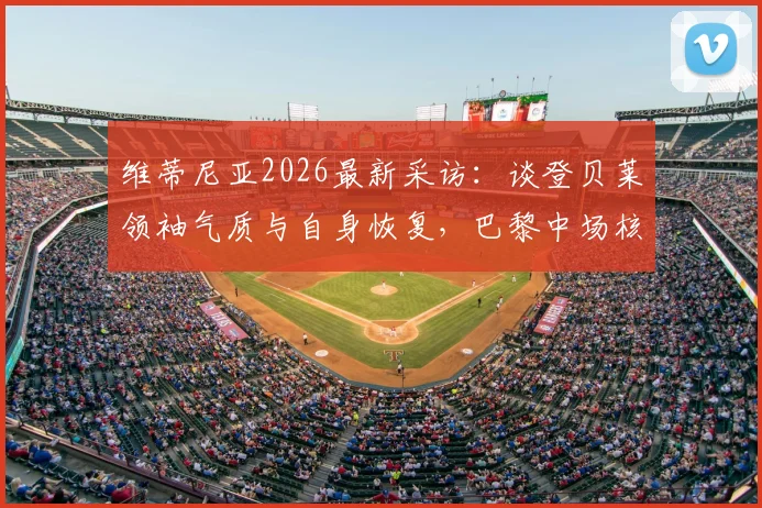 维蒂尼亚2026最新采访：谈登贝莱领袖气质与自身恢复，巴黎中场核心状态解析