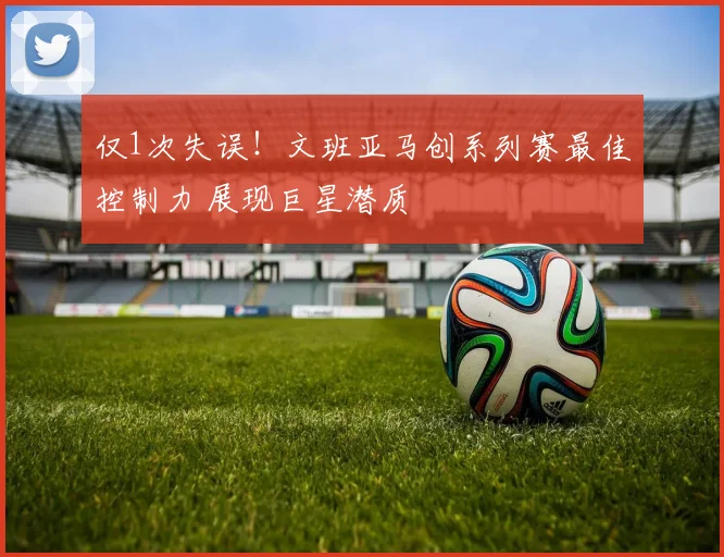 仅1次失误！文班亚马创系列赛最佳控制力 展现巨星潜质