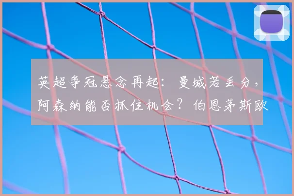 英超争冠悬念再起：曼城若丢分，阿森纳能否抓住机会？伯恩茅斯欧冠希望解析
