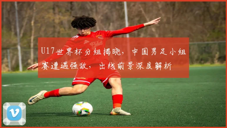 U17世界杯分组揭晓，中国男足小组赛遭遇强敌，出线前景深度解析