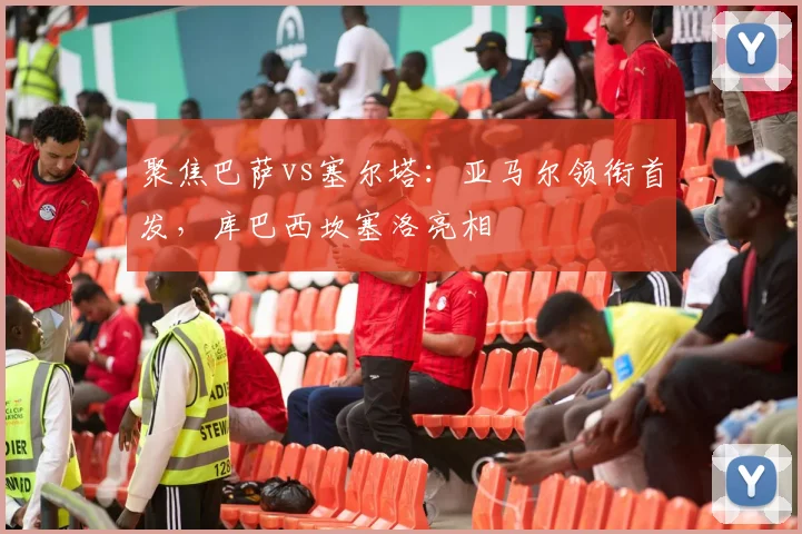 聚焦巴萨vs塞尔塔：亚马尔领衔首发，库巴西坎塞洛亮相