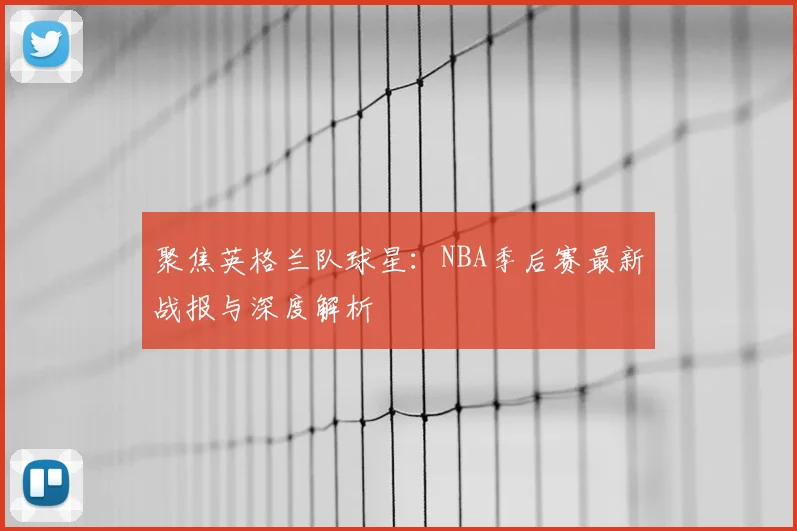 聚焦英格兰队球星：NBA季后赛最新战报与深度解析