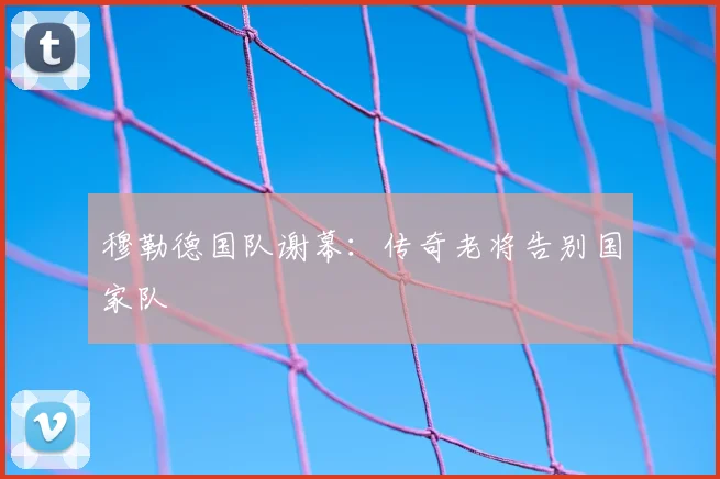 穆勒德国队谢幕：传奇老将告别国家队