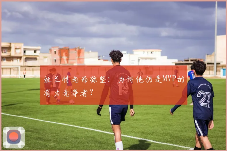 杜兰特老而弥坚:为何他仍是MVP的有力竞争者?