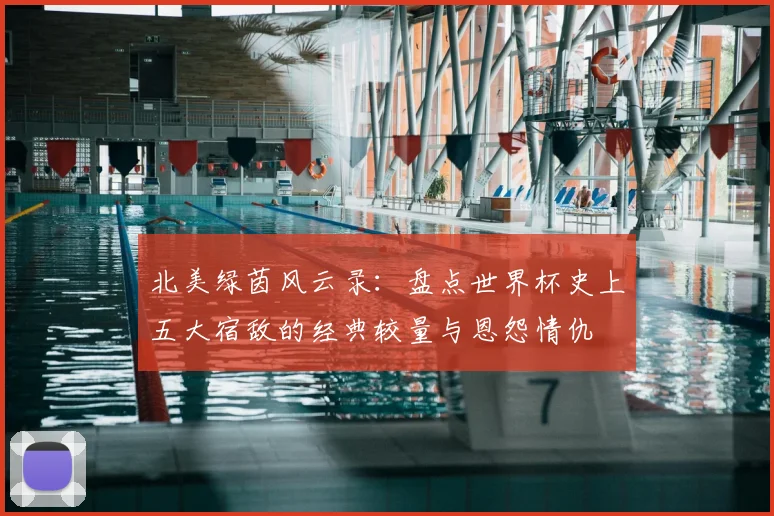 北美绿茵风云录：盘点世界杯史上五大宿敌的经典较量与恩怨情仇