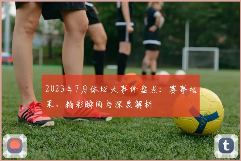 2023年7月体坛大事件盘点：赛事结果、精彩瞬间与深度解析