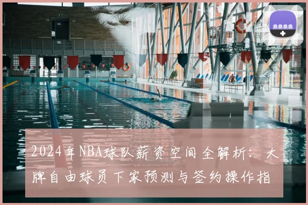 2024年NBA球队薪资空间全解析：大牌自由球员下家预测与签约操作指南