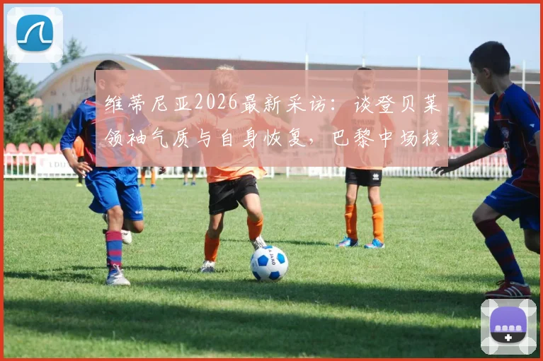 维蒂尼亚2026最新采访：谈登贝莱领袖气质与自身恢复，巴黎中场核心状态解析