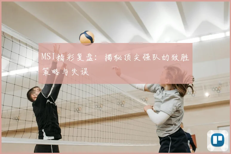 MSI精彩复盘：揭秘顶尖强队的致胜策略与失误