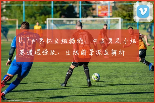U17世界杯分组揭晓，中国男足小组赛遭遇强敌，出线前景深度解析