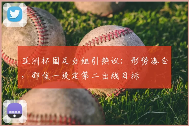 亚洲杯国足分组引热议：形势凑合，邵佳一设定第二出线目标