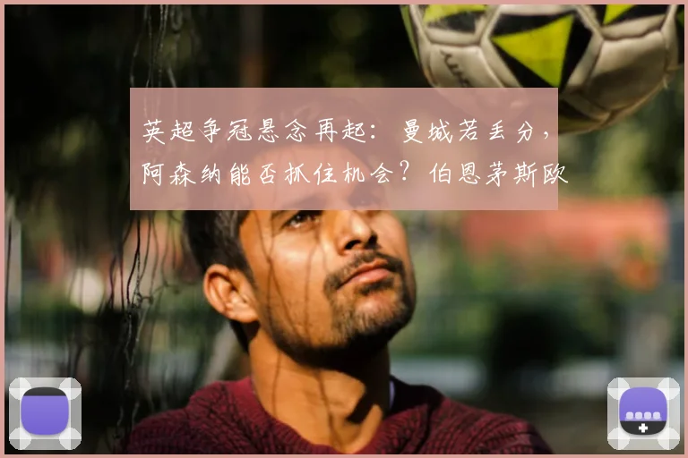 英超争冠悬念再起：曼城若丢分，阿森纳能否抓住机会？伯恩茅斯欧冠希望解析