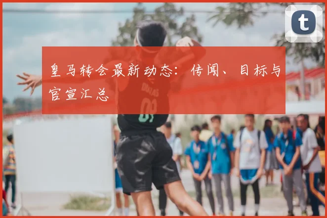 皇马转会最新动态：传闻、目标与官宣汇总