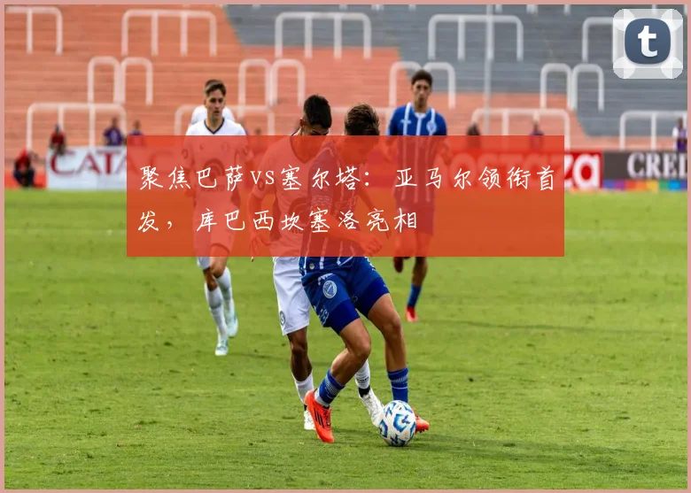 聚焦巴萨vs塞尔塔：亚马尔领衔首发，库巴西坎塞洛亮相