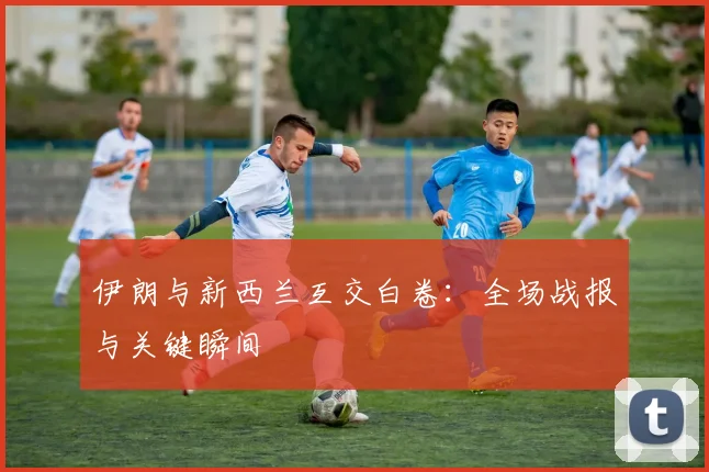 伊朗与新西兰互交白卷：全场战报与关键瞬间