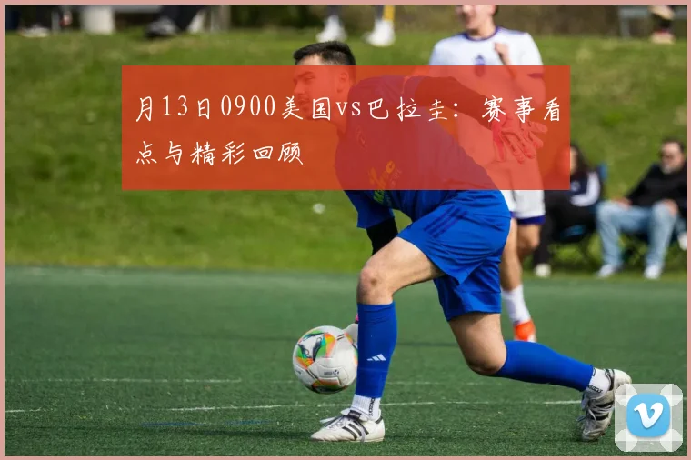 月13日0900美国vs巴拉圭：赛事看点与精彩回顾