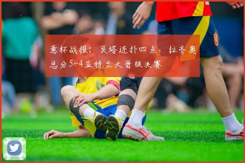 意杯战报：莫塔连扑四点，拉齐奥总分5-4亚特兰大晋级决赛